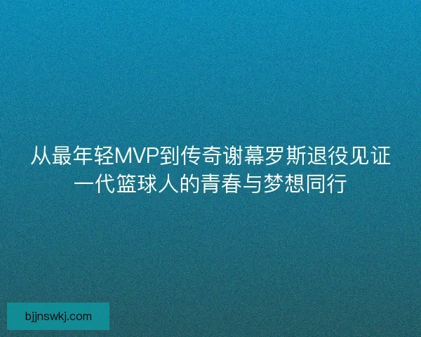 从最年轻MVP到传奇谢幕罗斯退役见证一代篮球人的青春与梦想同行