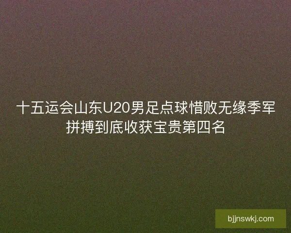 十五运会山东U20男足点球惜败无缘季军拼搏到底收获宝贵第四名