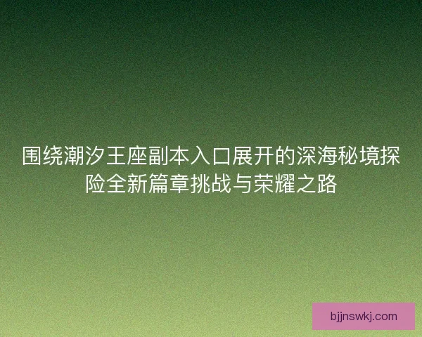 围绕潮汐王座副本入口展开的深海秘境探险全新篇章挑战与荣耀之路