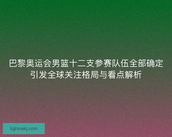 巴黎奥运会男篮十二支参赛队伍全部确定引发全球关注格局与看点解析