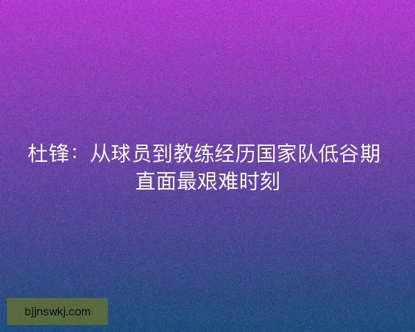 杜锋：从球员到教练经历国家队低谷期 直面最艰难时刻
