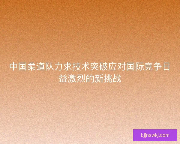 中国柔道队力求技术突破应对国际竞争日益激烈的新挑战