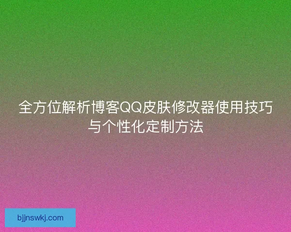 全方位解析博客QQ皮肤修改器使用技巧与个性化定制方法